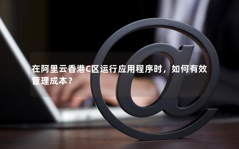 在阿里云香港C区运行应用程序时，如何有效管理成本？