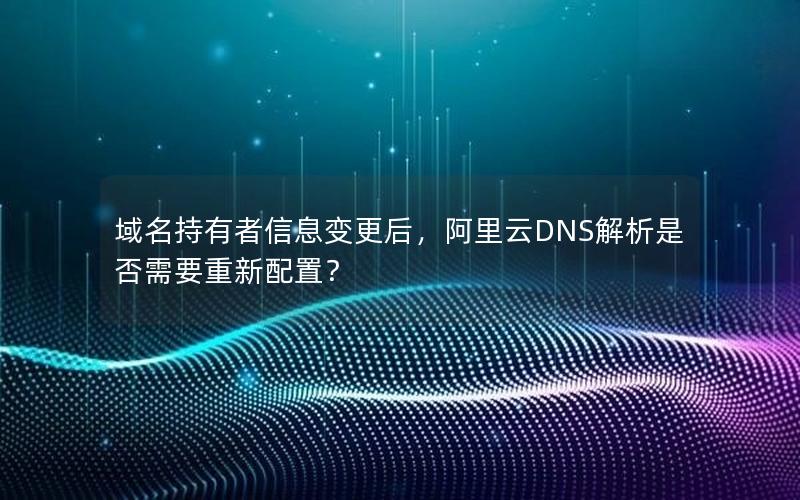 域名持有者信息变更后，阿里云DNS解析是否需要重新配置？