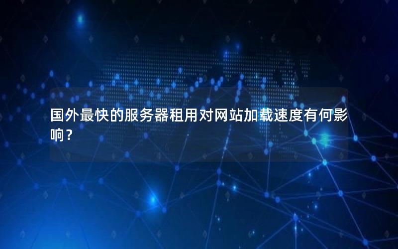 国外最快的服务器租用对网站加载速度有何影响？