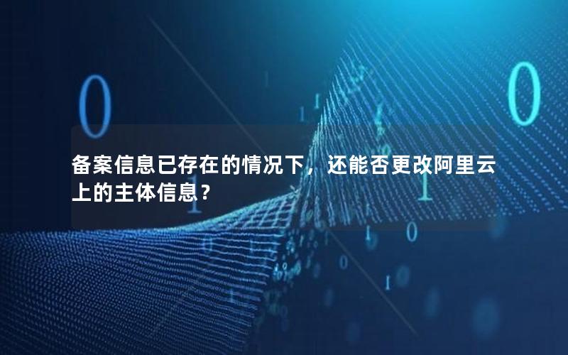 备案信息已存在的情况下，还能否更改阿里云上的主体信息？