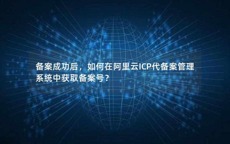备案成功后，如何在阿里云ICP代备案管理系统中获取备案号？
