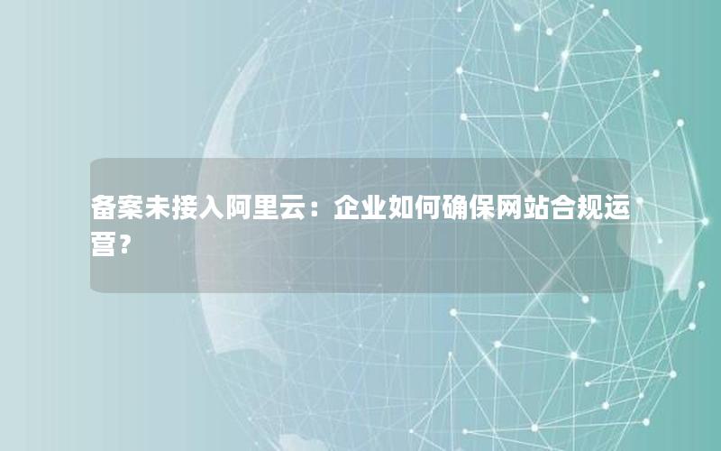 备案未接入阿里云：企业如何确保网站合规运营？