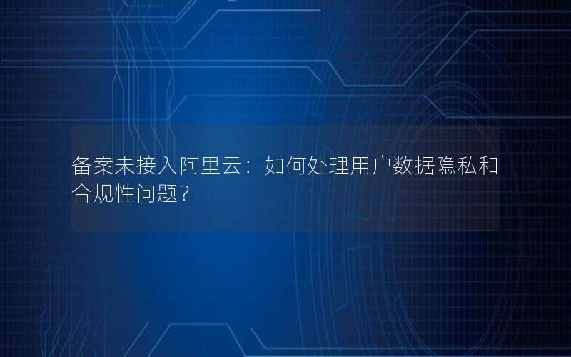 备案未接入阿里云：如何处理用户数据隐私和合规性问题？
