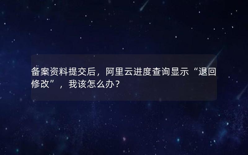 备案资料提交后，阿里云进度查询显示“退回修改”，我该怎么办？