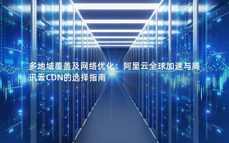 多地域覆盖及网络优化：阿里云全球加速与腾讯云CDN的选择指南