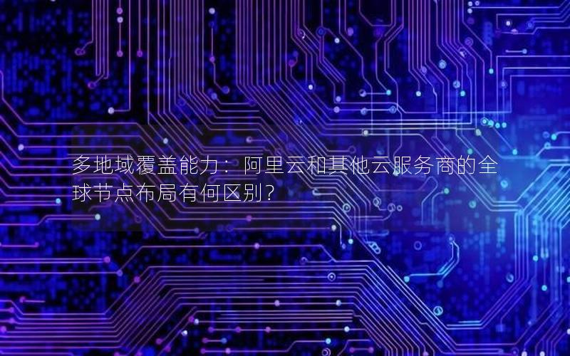 多地域覆盖能力：阿里云和其他云服务商的全球节点布局有何区别？