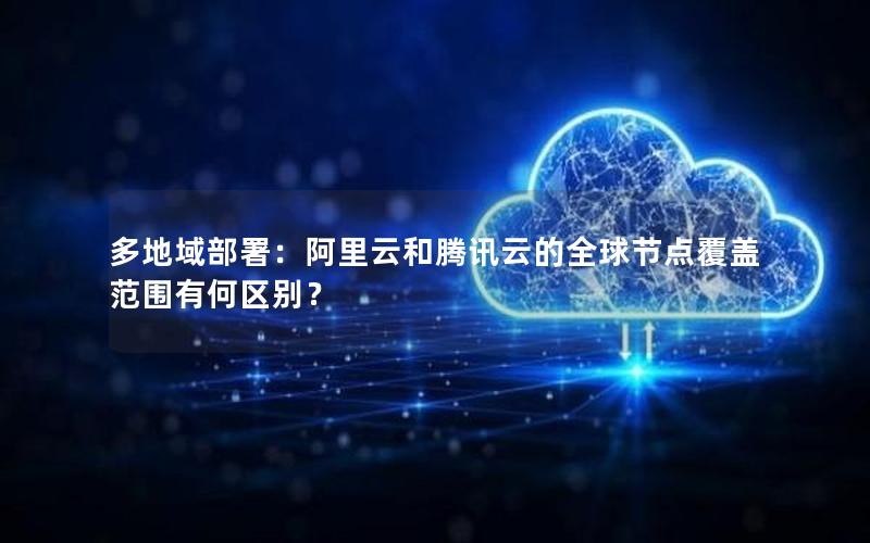 多地域部署：阿里云和腾讯云的全球节点覆盖范围有何区别？