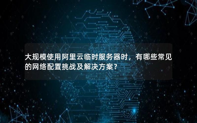 大规模使用阿里云临时服务器时，有哪些常见的网络配置挑战及解决方案？