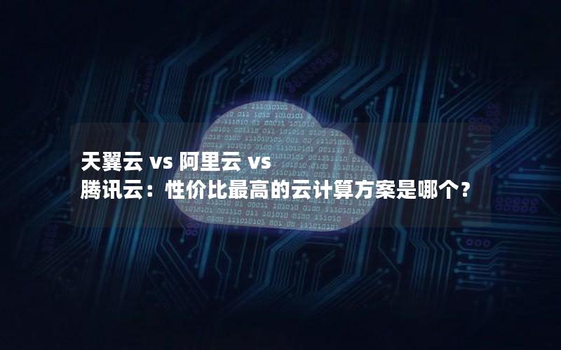天翼云 vs 阿里云 vs 腾讯云：性价比最高的云计算方案是哪个？
