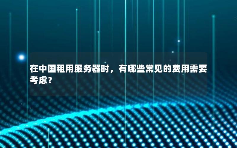 在中国租用服务器时，有哪些常见的费用需要考虑？