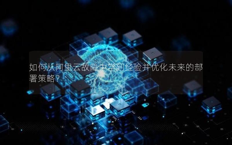 如何从阿里云故障中学到经验并优化未来的部署策略？