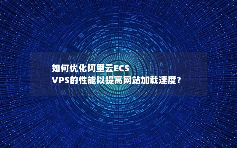 如何优化阿里云ECS VPS的性能以提高网站加载速度？