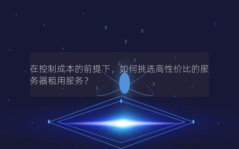 在控制成本的前提下，如何挑选高性价比的服务器租用服务？