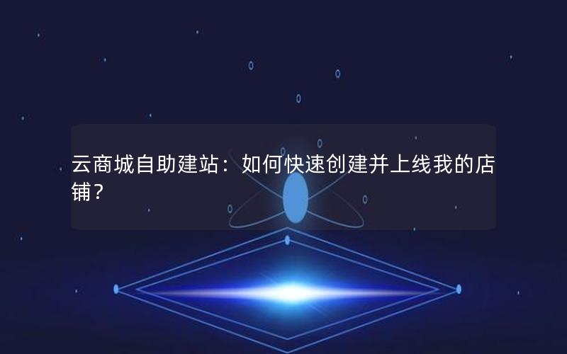云商城自助建站：如何快速创建并上线我的店铺？