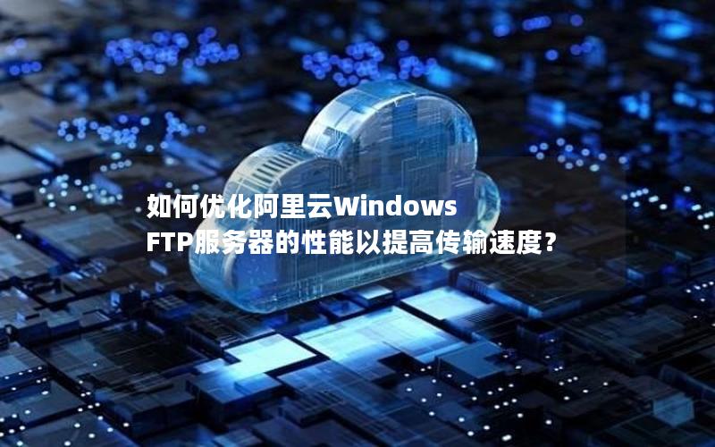 如何优化阿里云Windows FTP服务器的性能以提高传输速度？