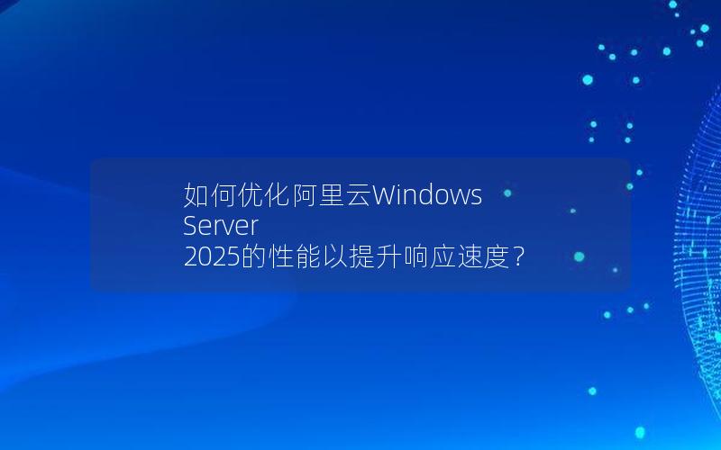 如何优化阿里云Windows Server 2025的性能以提升响应速度？