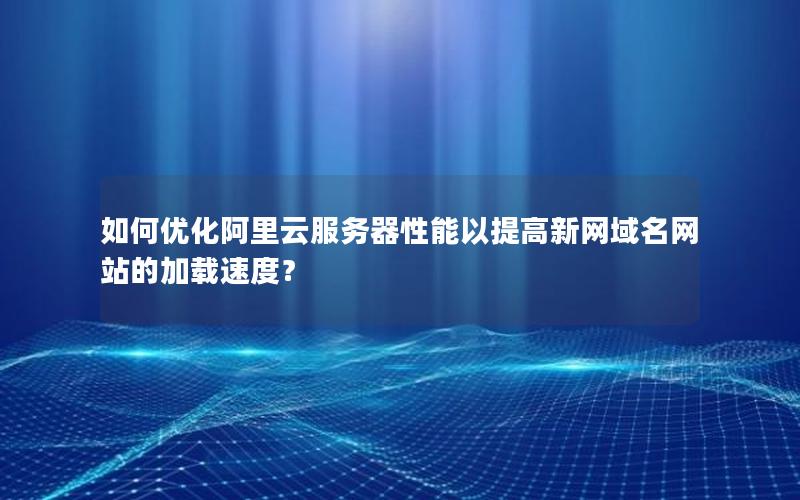 如何优化阿里云服务器性能以提高新网域名网站的加载速度？