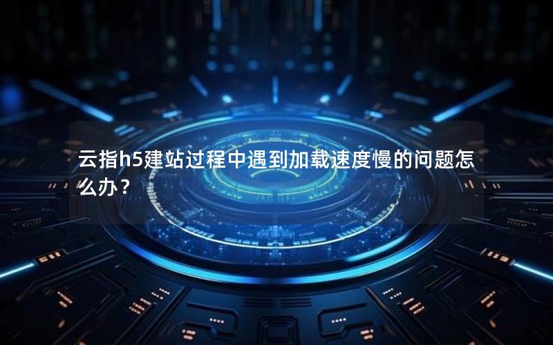云指h5建站过程中遇到加载速度慢的问题怎么办？