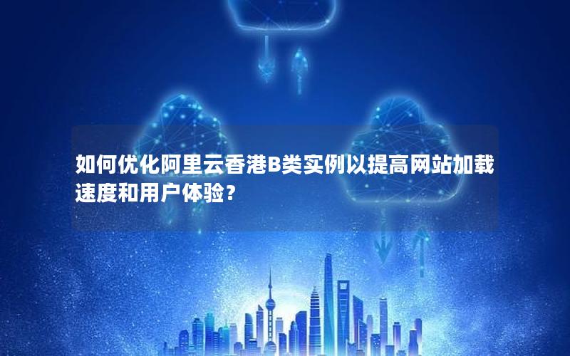 如何优化阿里云香港B类实例以提高网站加载速度和用户体验？