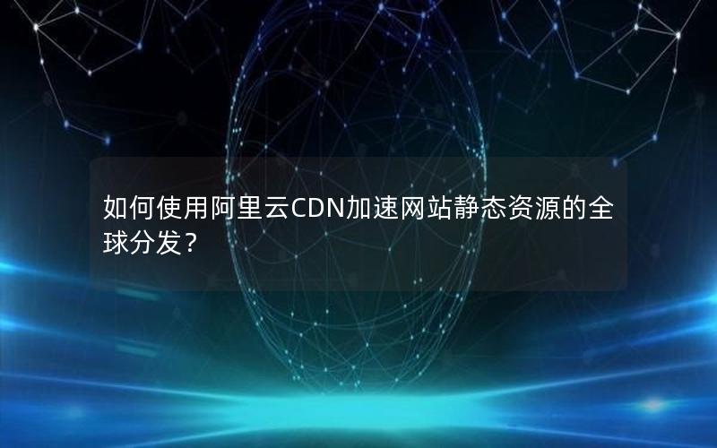 如何使用阿里云CDN加速网站静态资源的全球分发？