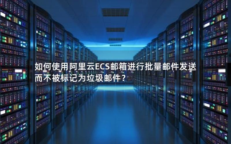 如何使用阿里云ECS邮箱进行批量邮件发送而不被标记为垃圾邮件？