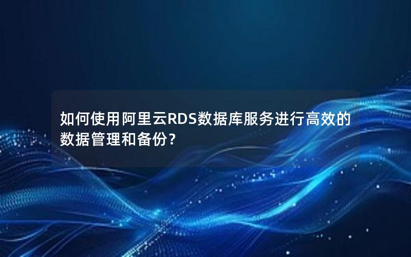 如何使用阿里云RDS数据库服务进行高效的数据管理和备份？