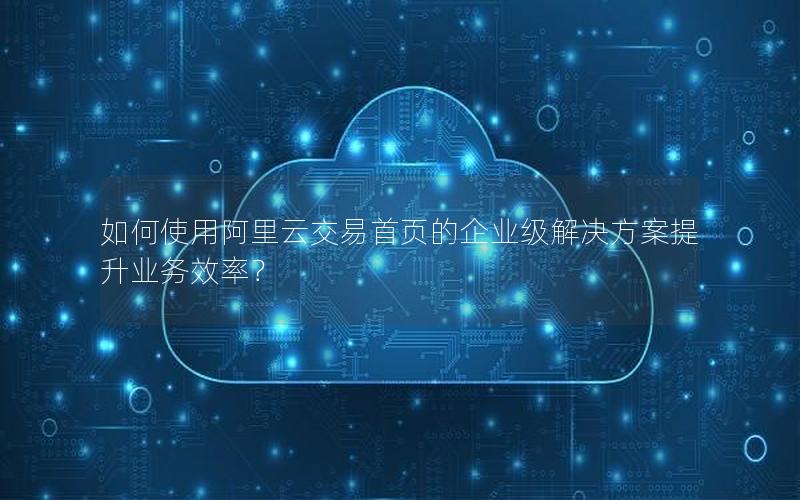 如何使用阿里云交易首页的企业级解决方案提升业务效率？
