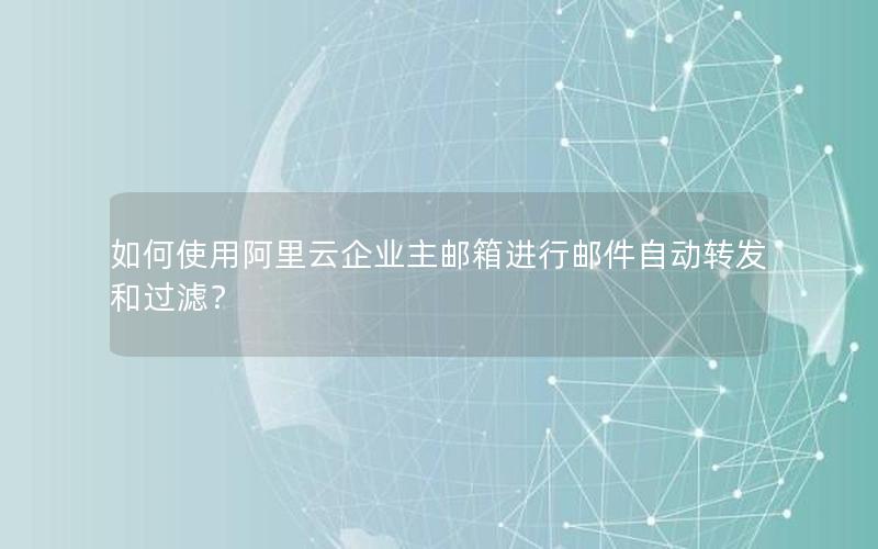 如何使用阿里云企业主邮箱进行邮件自动转发和过滤？