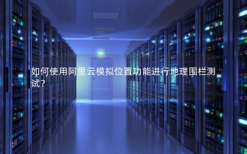 如何使用阿里云模拟位置功能进行地理围栏测试？