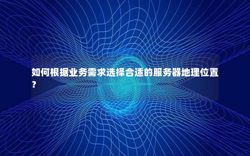 如何根据业务需求选择合适的服务器地理位置？