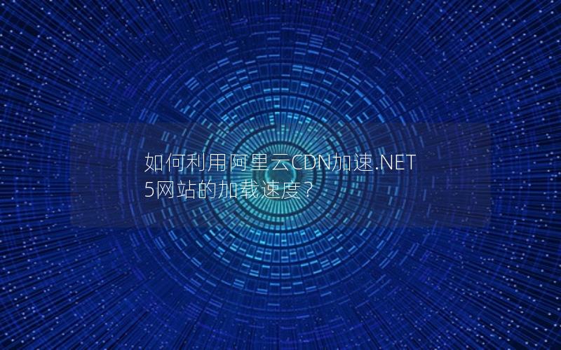 如何利用阿里云CDN加速.NET 5网站的加载速度？