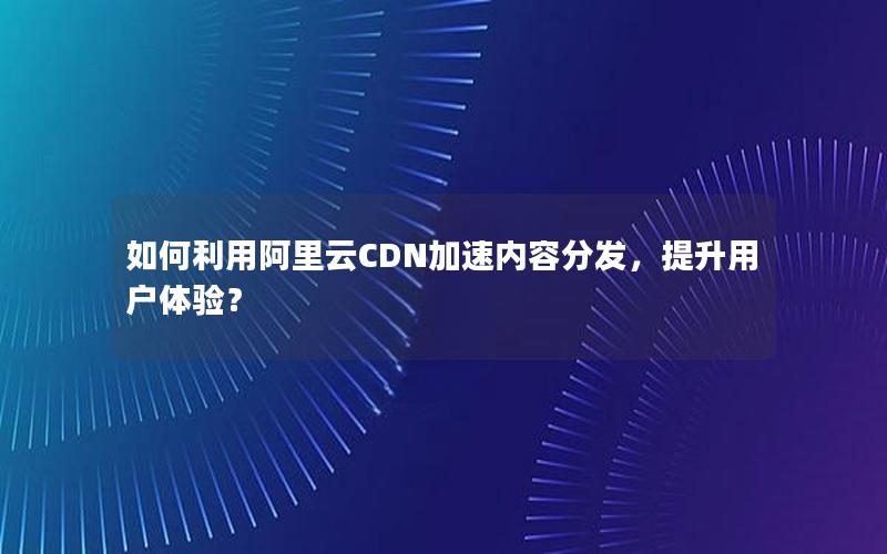 如何利用阿里云CDN加速内容分发，提升用户体验？