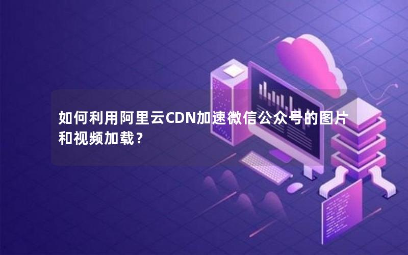 如何利用阿里云CDN加速微信公众号的图片和视频加载？