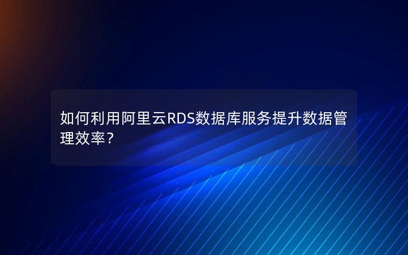 如何利用阿里云RDS数据库服务提升数据管理效率？