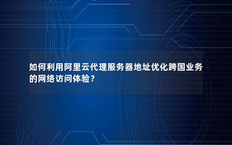 如何利用阿里云代理服务器地址优化跨国业务的网络访问体验？