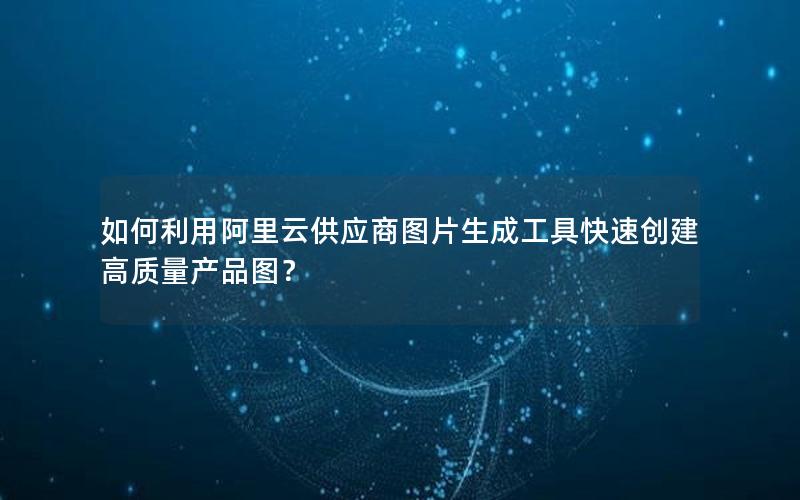 如何利用阿里云供应商图片生成工具快速创建高质量产品图？