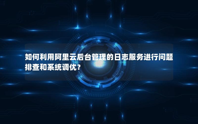 如何利用阿里云后台管理的日志服务进行问题排查和系统调优？