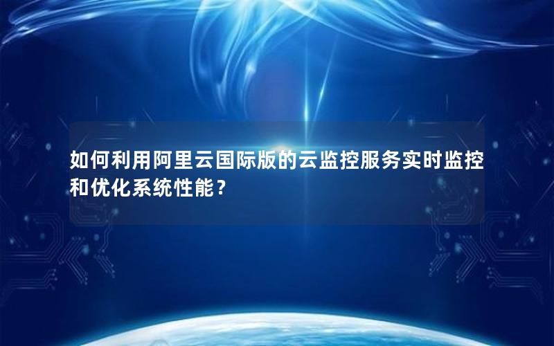 如何利用阿里云国际版的云监控服务实时监控和优化系统性能？