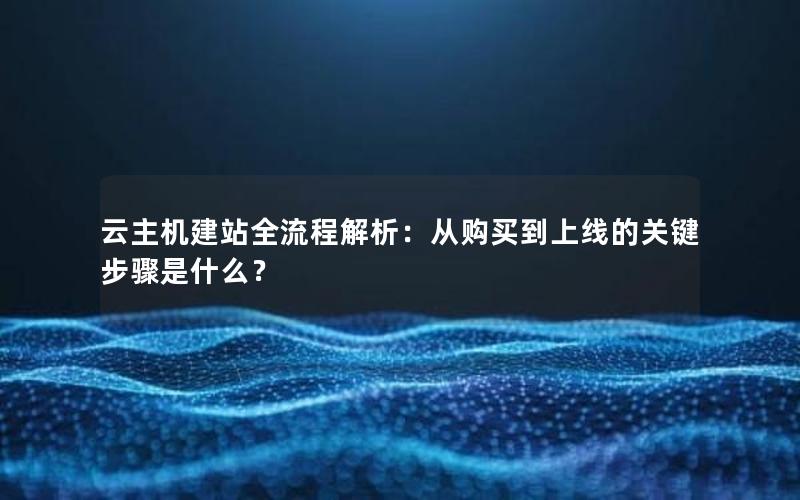 云主机建站全流程解析：从购买到上线的关键步骤是什么？