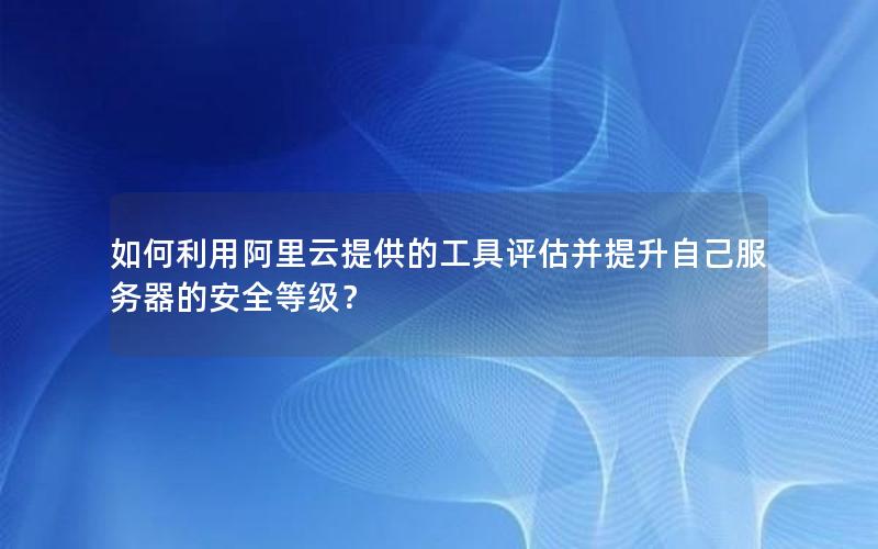 如何利用阿里云提供的工具评估并提升自己服务器的安全等级？