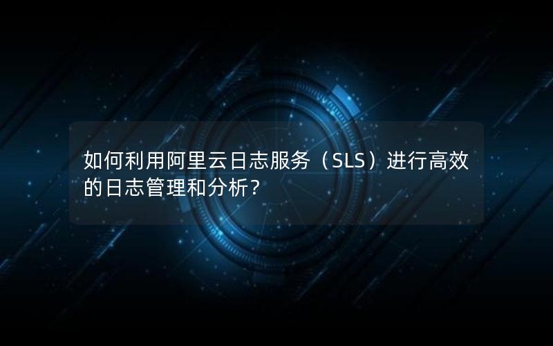 如何利用阿里云日志服务（SLS）进行高效的日志管理和分析？