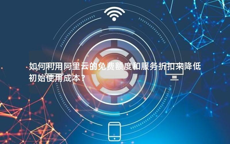 如何利用阿里云的免费额度和服务折扣来降低初始使用成本？