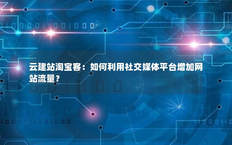 云建站淘宝客：如何利用社交媒体平台增加网站流量？