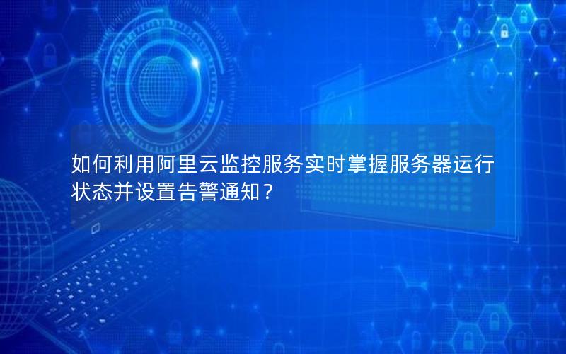 如何利用阿里云监控服务实时掌握服务器运行状态并设置告警通知？