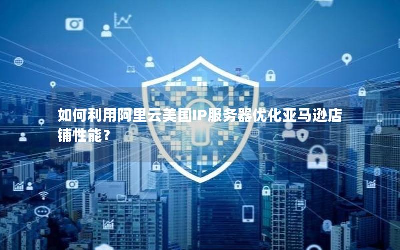 如何利用阿里云美国IP服务器优化亚马逊店铺性能？