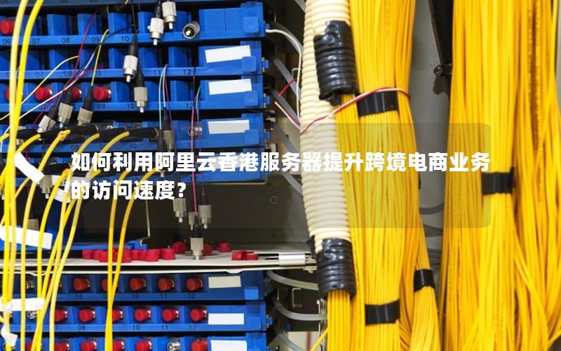 如何利用阿里云香港服务器提升跨境电商业务的访问速度？