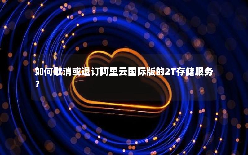 如何取消或退订阿里云国际版的2T存储服务？