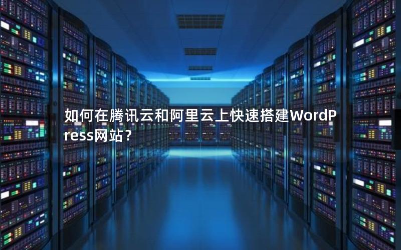 如何在腾讯云和阿里云上快速搭建WordPress网站？