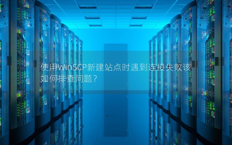 使用WinSCP新建站点时遇到连接失败该如何排查问题？