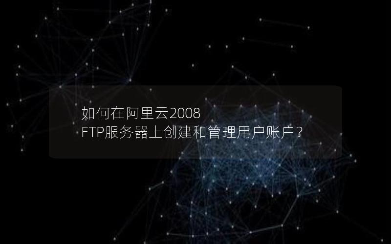 如何在阿里云2008 FTP服务器上创建和管理用户账户？